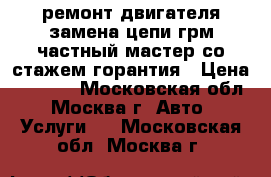 ремонт двигателя,замена цепи,грм частный мастер со стажем-горантия › Цена ­ 1 000 - Московская обл., Москва г. Авто » Услуги   . Московская обл.,Москва г.